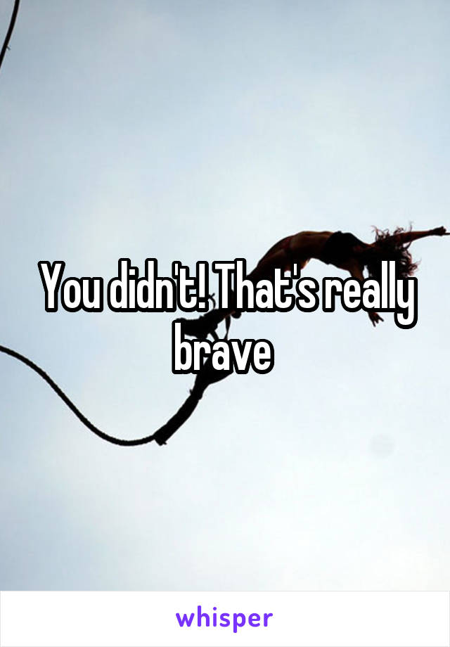 You didn't! That's really brave 