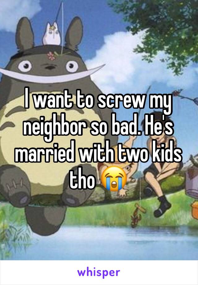 I want to screw my neighbor so bad. He's married with two kids tho 😭