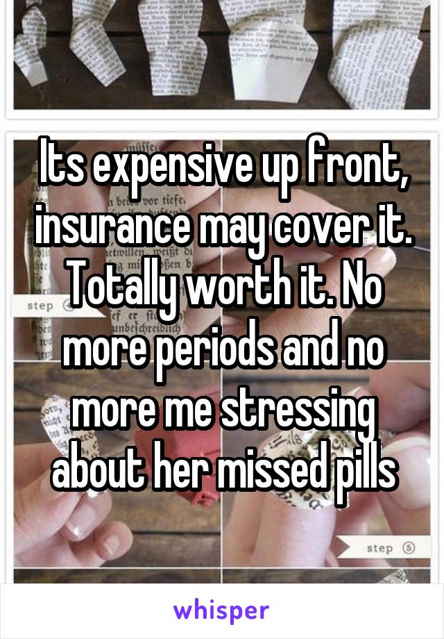 Its expensive up front, insurance may cover it. Totally worth it. No more periods and no more me stressing about her missed pills