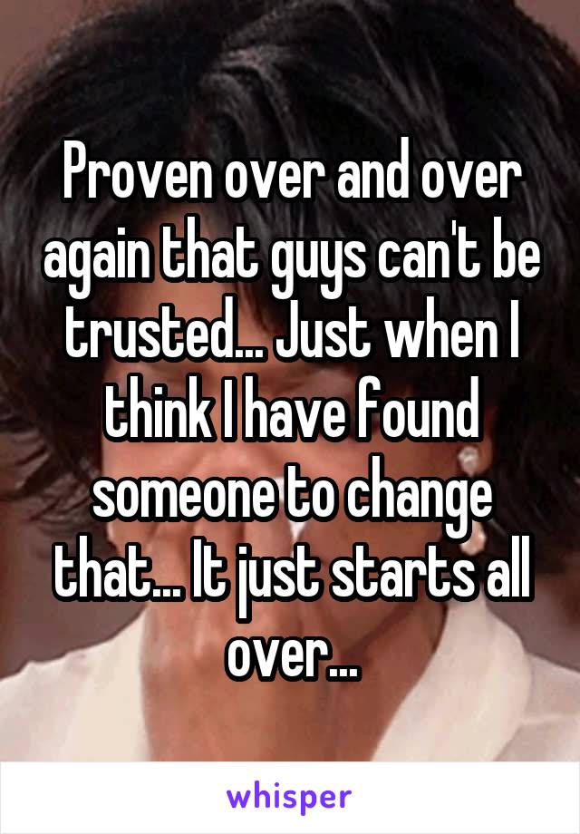 Proven over and over again that guys can't be trusted... Just when I think I have found someone to change that... It just starts all over...