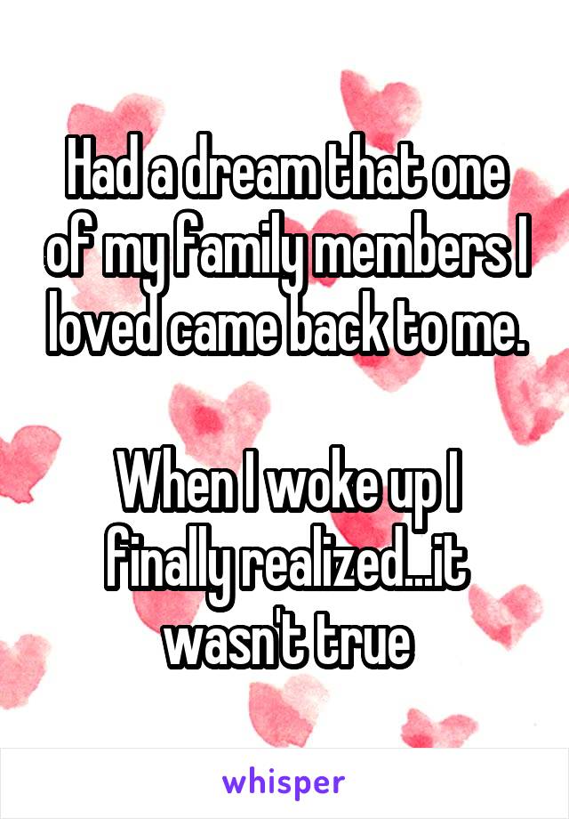 Had a dream that one of my family members I loved came back to me.

When I woke up I finally realized...it wasn't true