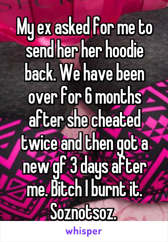 My ex asked for me to send her her hoodie back. We have been over for 6 months after she cheated twice and then got a new gf 3 days after me. Bitch I burnt it. Soznotsoz. 