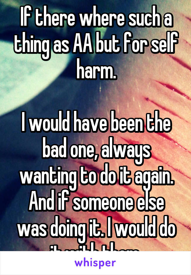 If there where such a thing as AA but for self harm.

I would have been the bad one, always wanting to do it again. And if someone else was doing it. I would do it with them.