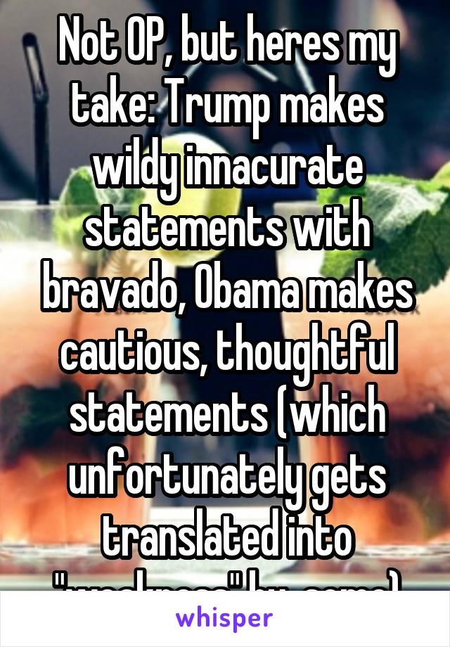 Not OP, but heres my take: Trump makes wildy innacurate statements with bravado, Obama makes cautious, thoughtful statements (which unfortunately gets translated into "weakness" by  some)