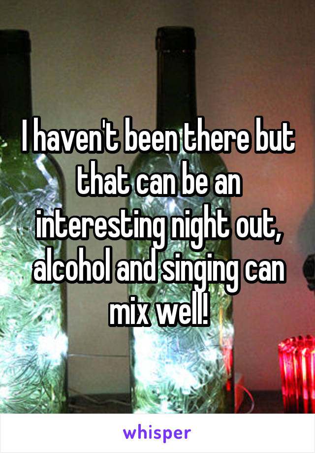 I haven't been there but that can be an interesting night out, alcohol and singing can mix well!