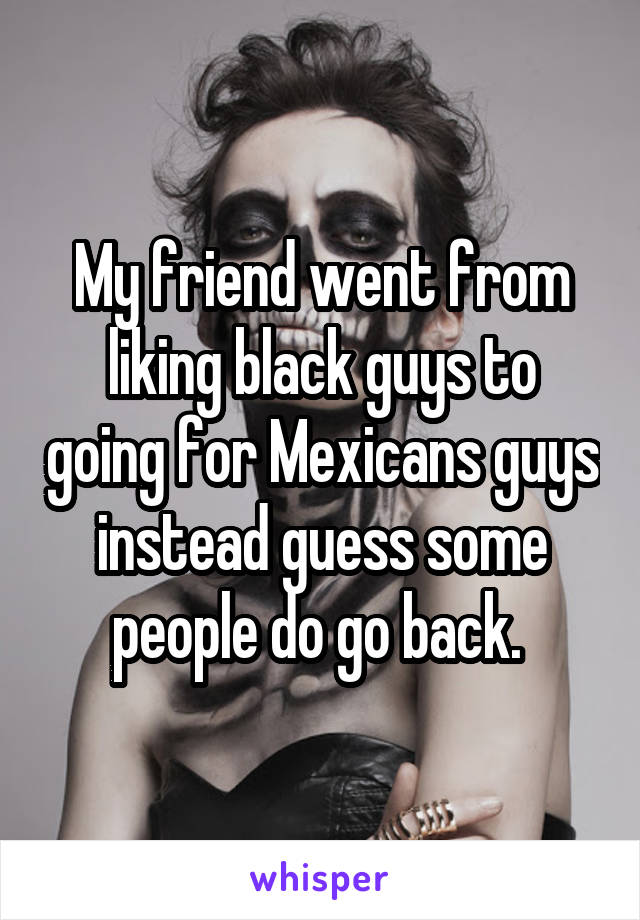 My friend went from liking black guys to going for Mexicans guys instead guess some people do go back. 