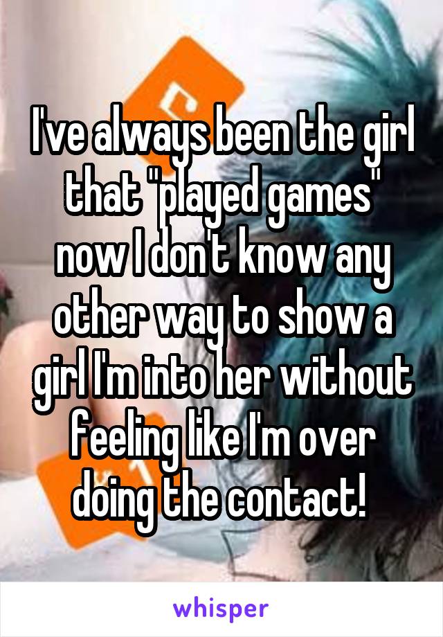 I've always been the girl that "played games" now I don't know any other way to show a girl I'm into her without feeling like I'm over doing the contact! 