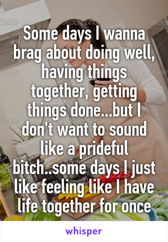 Some days I wanna brag about doing well, having things together, getting things done...but I don't want to sound like a prideful bitch..some days I just like feeling like I have life together for once