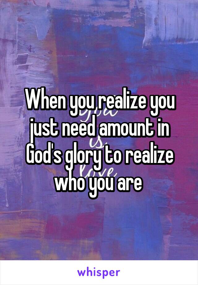 When you realize you just need amount in God's glory to realize who you are 