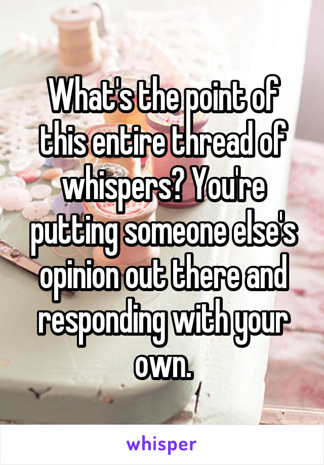 What's the point of this entire thread of whispers? You're putting someone else's opinion out there and responding with your own.