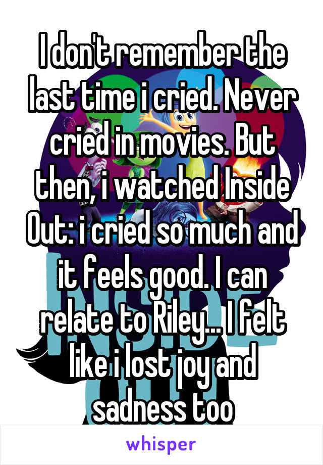 I don't remember the last time i cried. Never cried in movies. But then, i watched Inside Out: i cried so much and it feels good. I can relate to Riley... I felt like i lost joy and sadness too