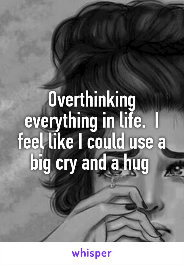 Overthinking everything in life.  I feel like I could use a big cry and a hug 