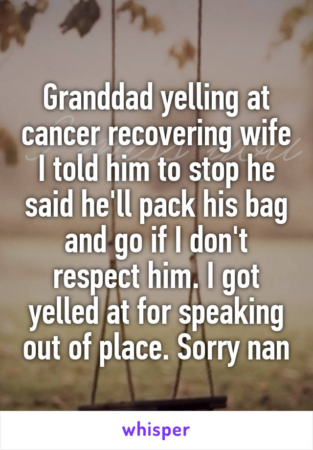 Granddad yelling at cancer recovering wife I told him to stop he said he'll pack his bag and go if I don't respect him. I got yelled at for speaking out of place. Sorry nan