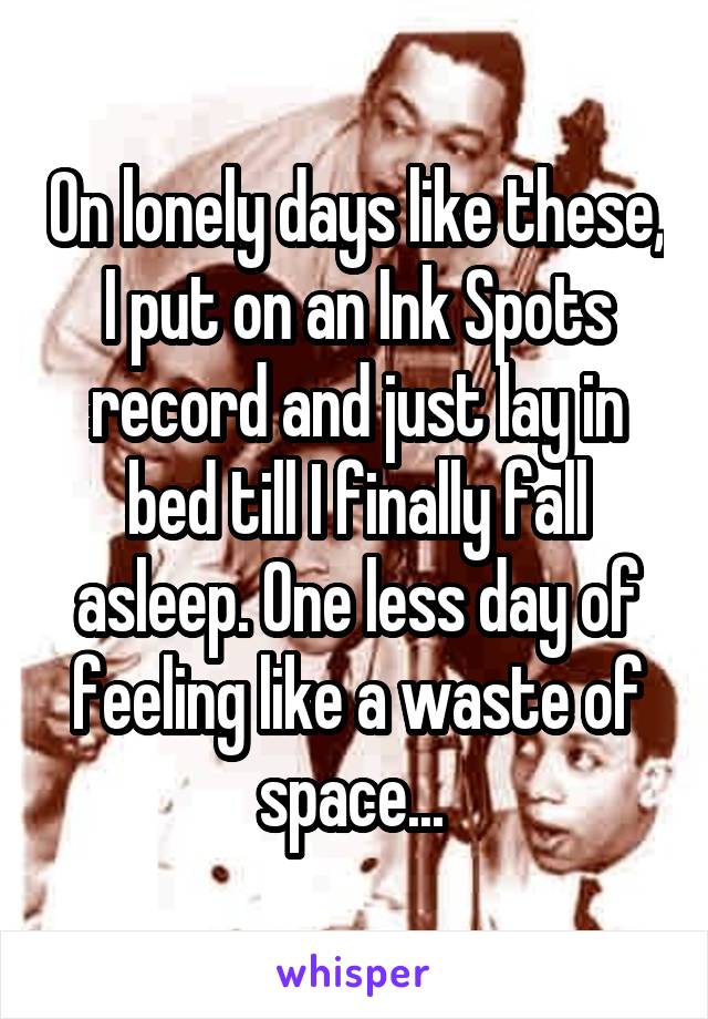 On lonely days like these, I put on an Ink Spots record and just lay in bed till I finally fall asleep. One less day of feeling like a waste of space... 