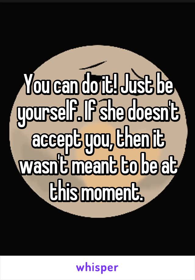 You can do it! Just be yourself. If she doesn't accept you, then it wasn't meant to be at this moment. 