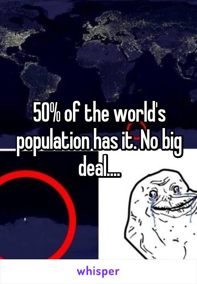 50% of the world's population has it. No big deal....