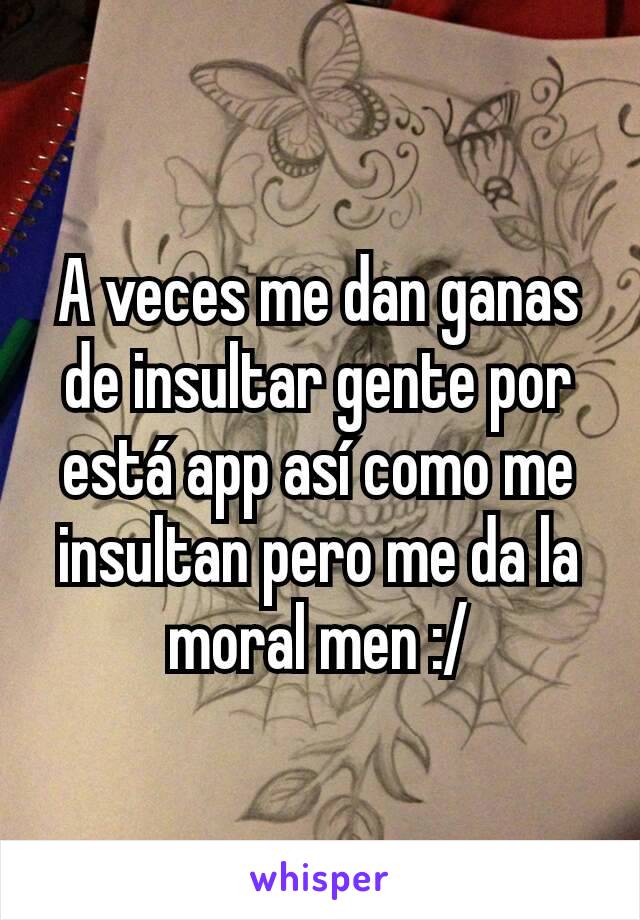 A veces me dan ganas de insultar gente por está app así como me insultan pero me da la moral men :/