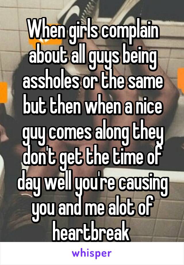 When girls complain about all guys being assholes or the same but then when a nice guy comes along they don't get the time of day well you're causing you and me alot of heartbreak 