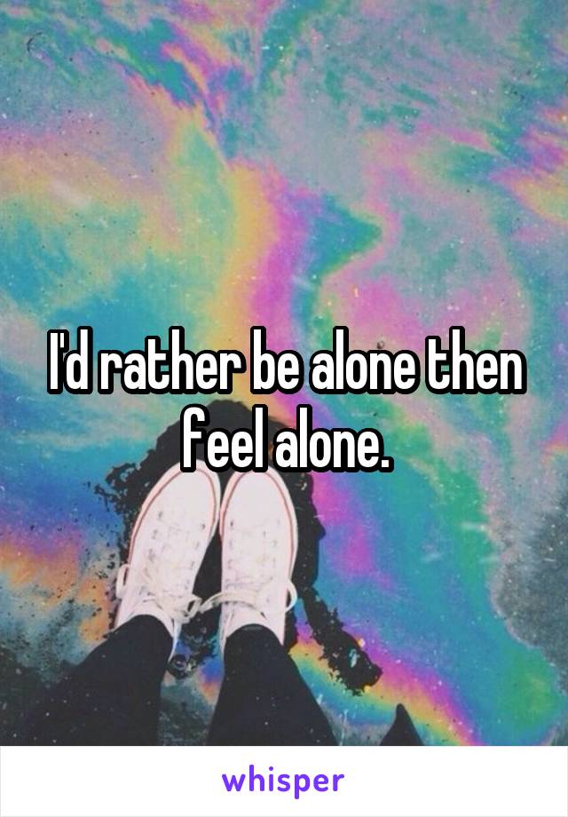 I'd rather be alone then feel alone.