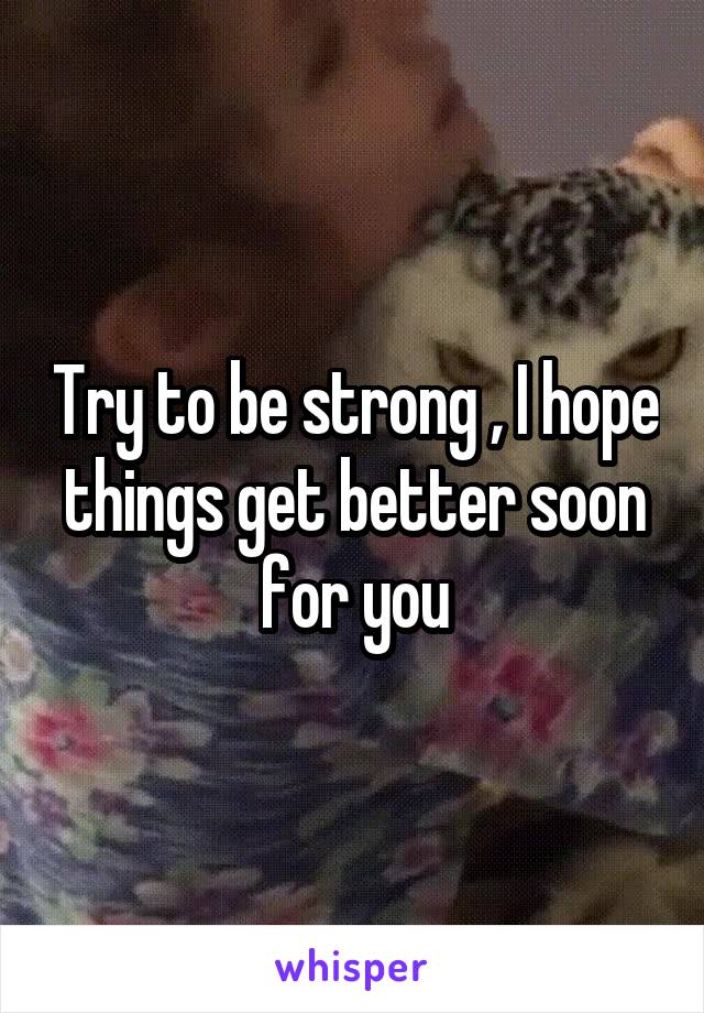 Try to be strong , I hope things get better soon for you