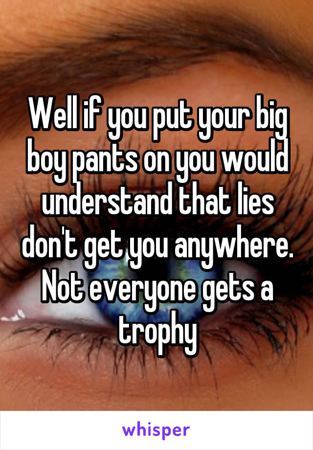 Well if you put your big boy pants on you would understand that lies don't get you anywhere. Not everyone gets a trophy