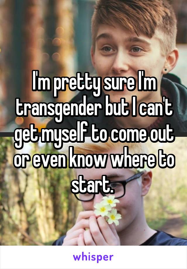 I'm pretty sure I'm transgender but I can't get myself to come out or even know where to start. 