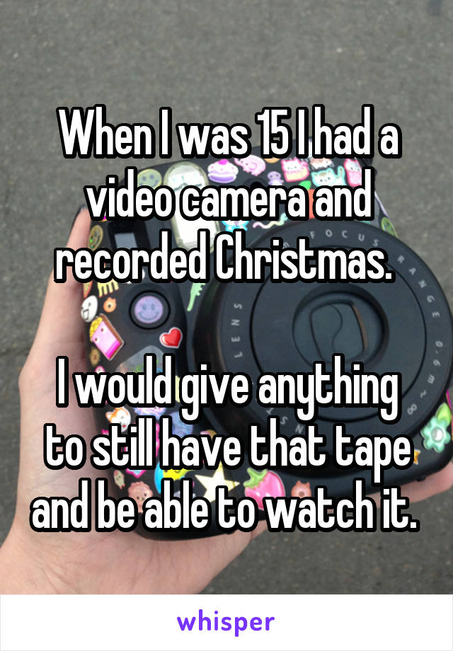 When I was 15 I had a video camera and recorded Christmas. 

I would give anything to still have that tape and be able to watch it. 