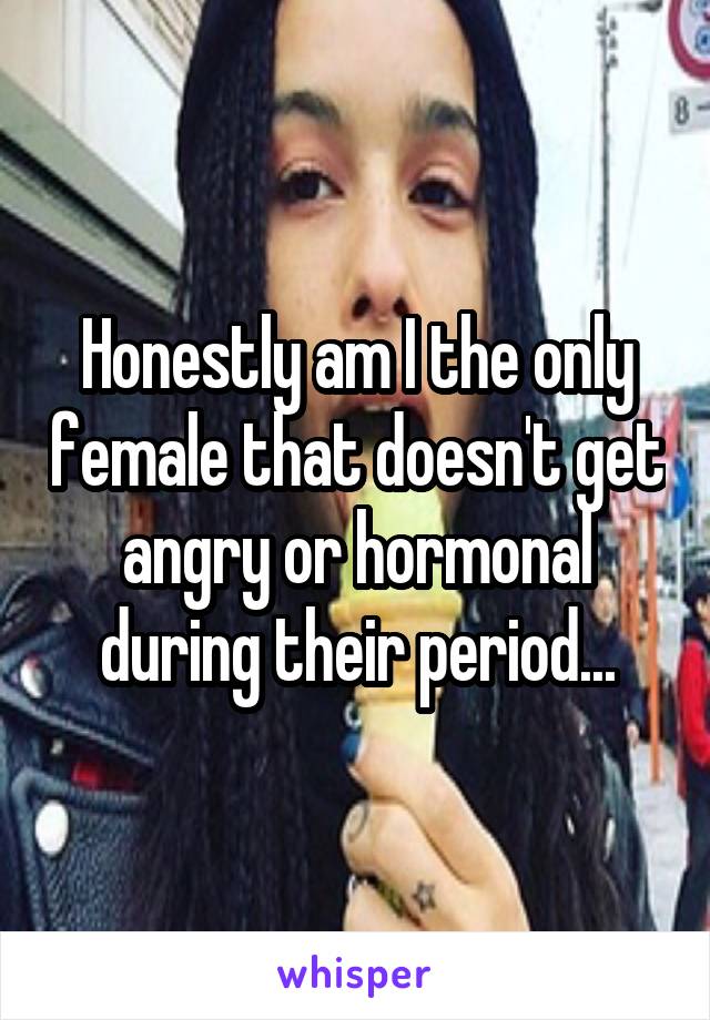 Honestly am I the only female that doesn't get angry or hormonal during their period...