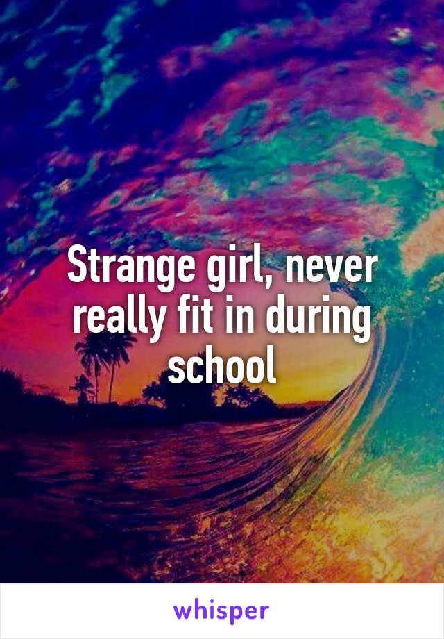 Strange girl, never really fit in during school