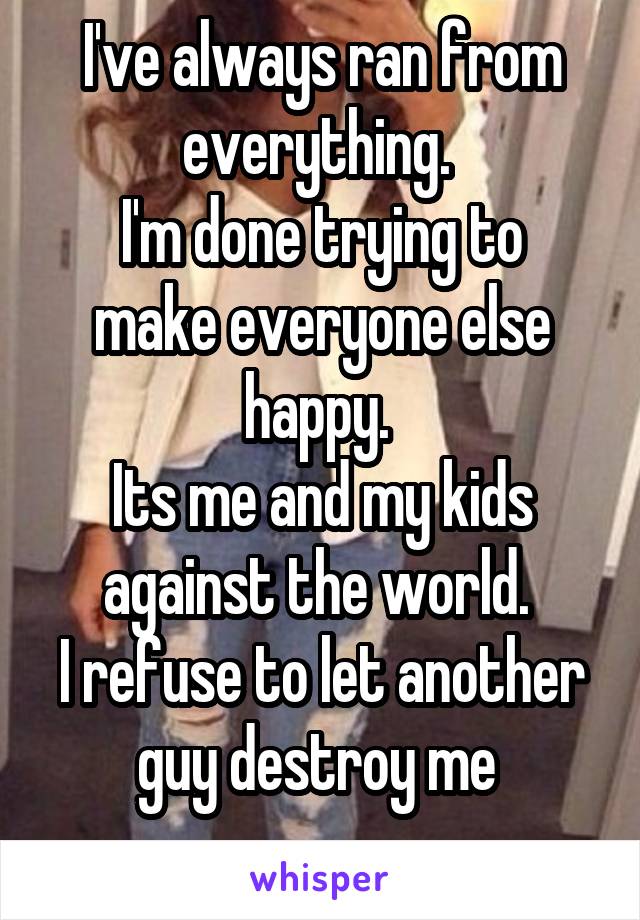 I've always ran from everything. 
I'm done trying to make everyone else happy. 
Its me and my kids against the world. 
I refuse to let another guy destroy me 
