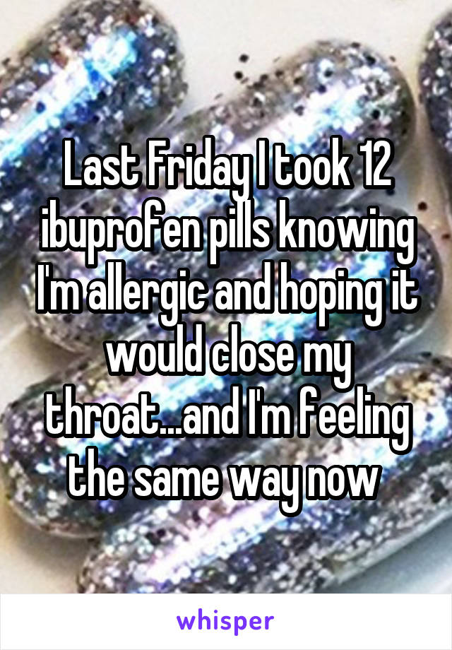 Last Friday I took 12 ibuprofen pills knowing I'm allergic and hoping it would close my throat...and I'm feeling the same way now 