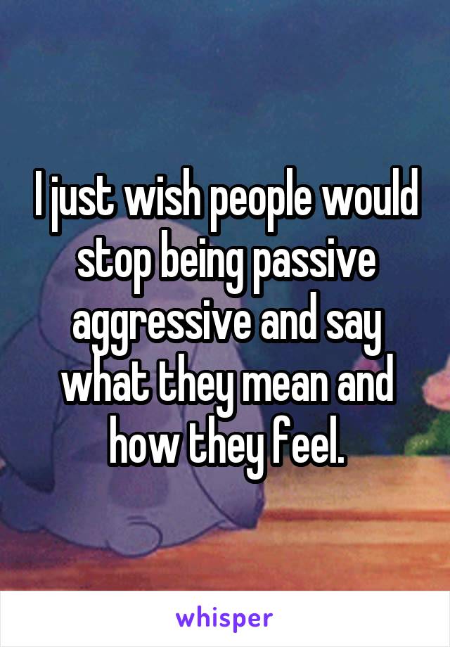 I just wish people would stop being passive aggressive and say what they mean and how they feel.