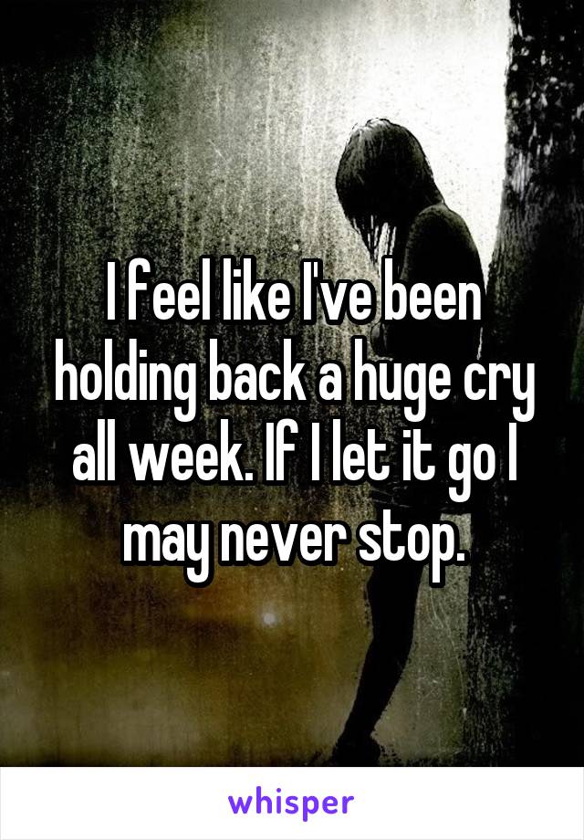 I feel like I've been holding back a huge cry all week. If I let it go I may never stop.