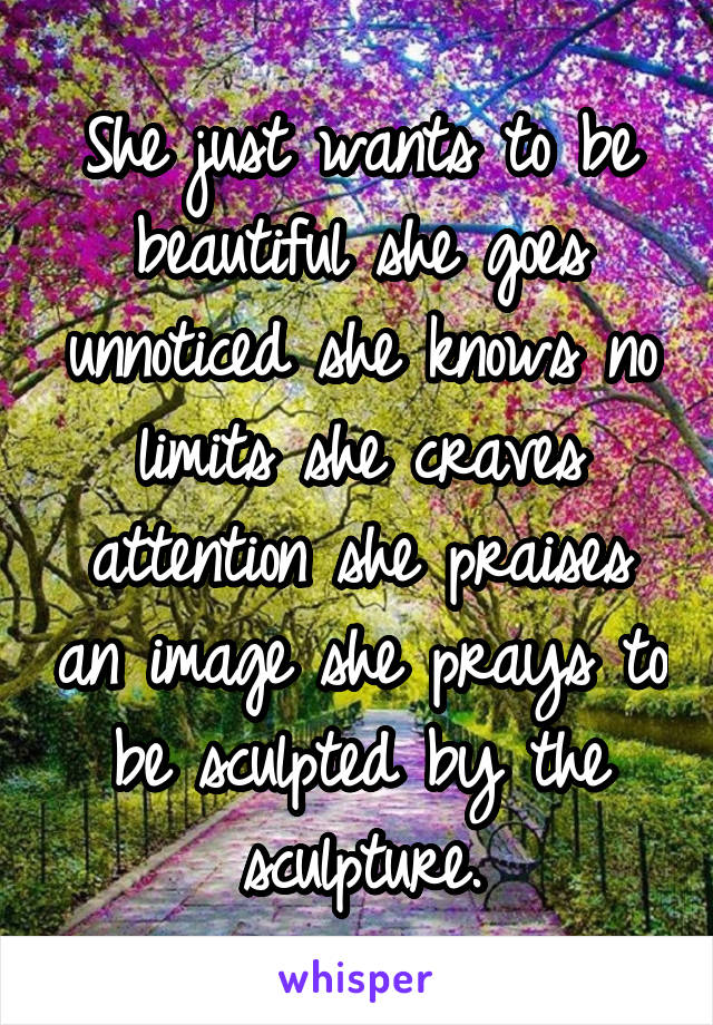 She just wants to be beautiful she goes unnoticed she knows no limits she craves attention she praises an image she prays to be sculpted by the sculpture.