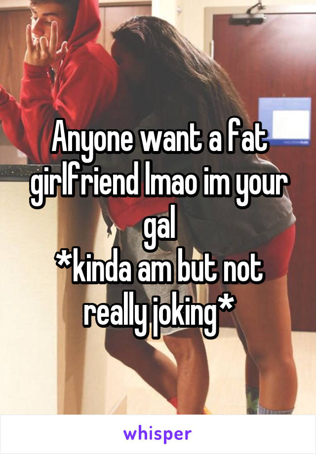 Anyone want a fat girlfriend lmao im your gal
*kinda am but not really joking*