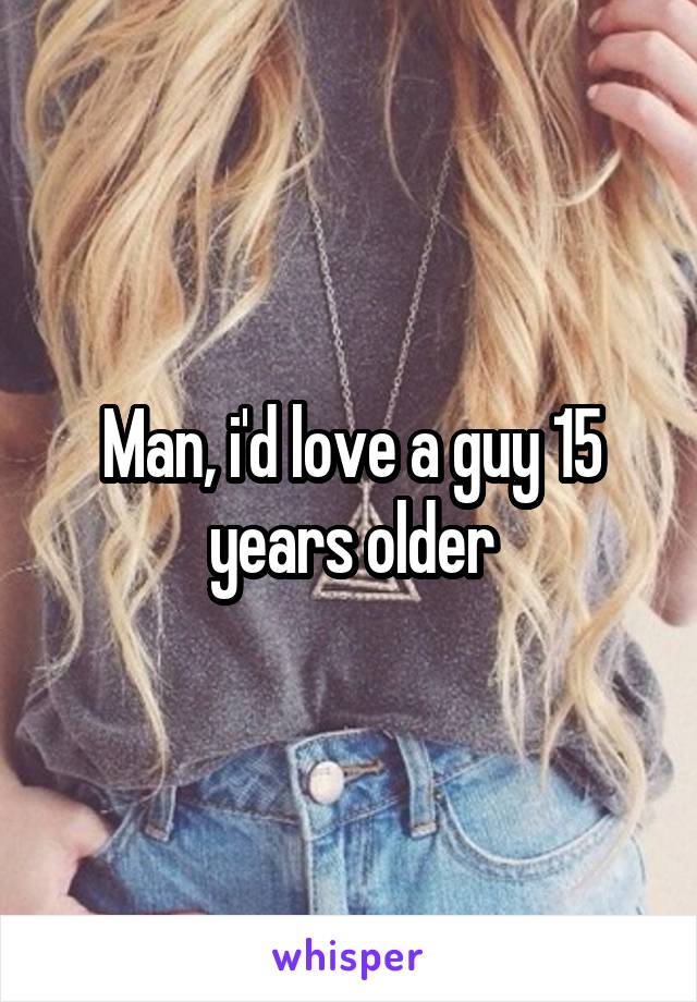 Man, i'd love a guy 15 years older