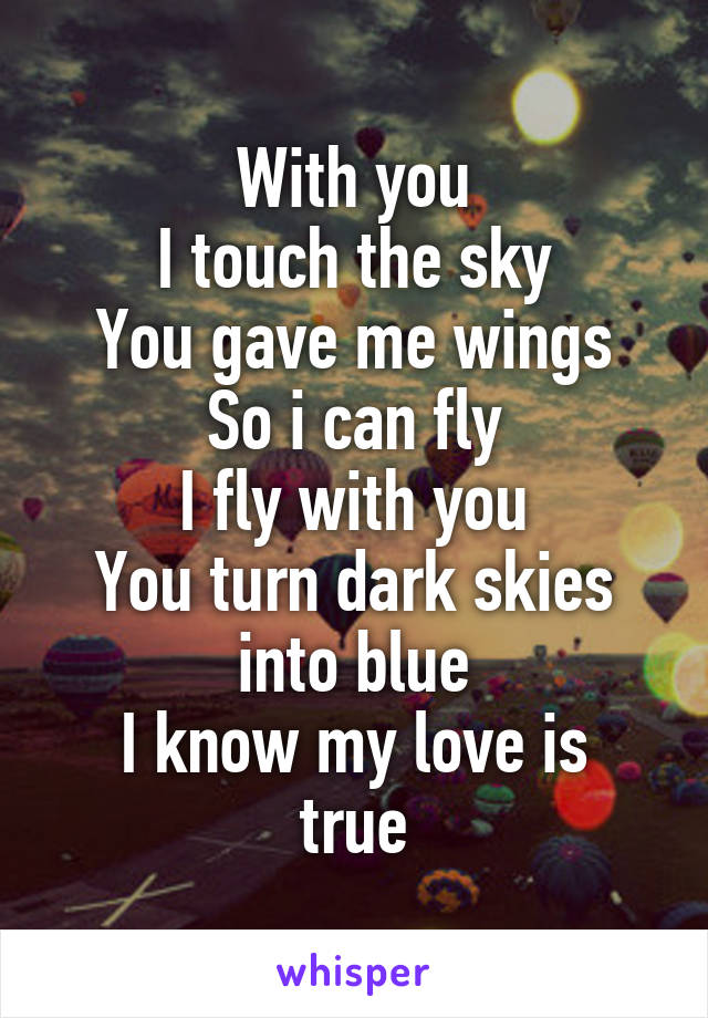 With you
I touch the sky
You gave me wings
So i can fly
I fly with you
You turn dark skies into blue
I know my love is true