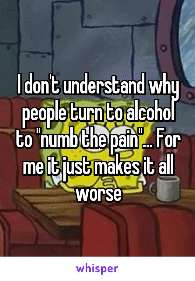 I don't understand why people turn to alcohol to "numb the pain"... For me it just makes it all worse