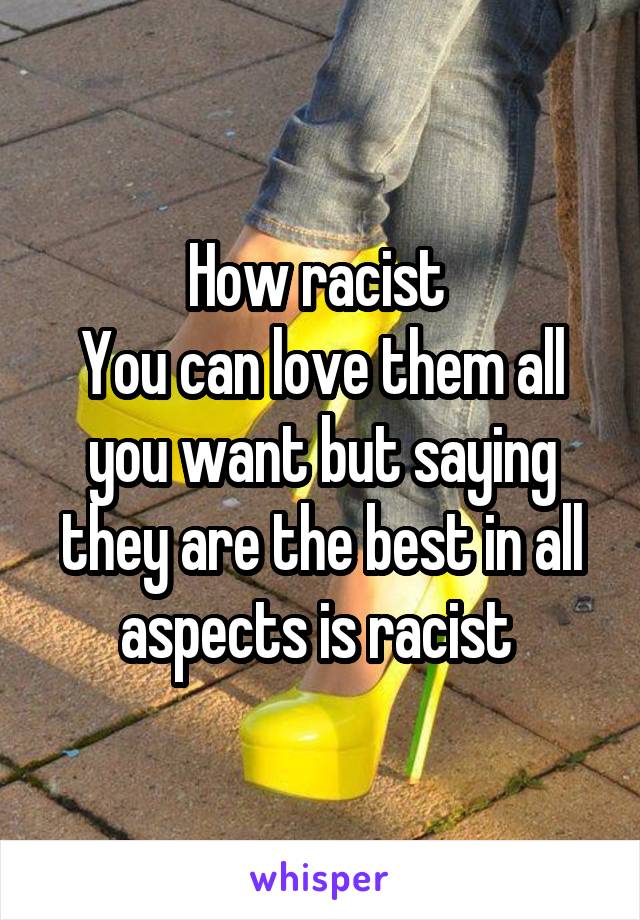 How racist 
You can love them all you want but saying they are the best in all aspects is racist 