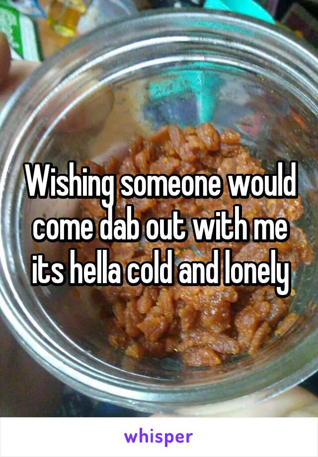 Wishing someone would come dab out with me its hella cold and lonely