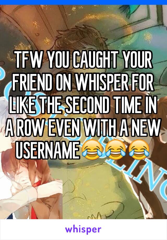 TFW YOU CAUGHT YOUR FRIEND ON WHISPER FOR LIKE THE SECOND TIME IN A ROW EVEN WITH A NEW USERNAME😂😂😂