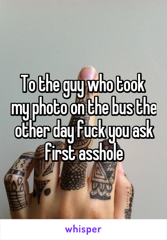 To the guy who took  my photo on the bus the other day fuck you ask first asshole