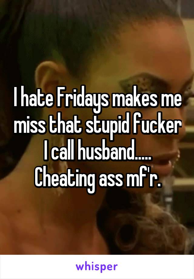 I hate Fridays makes me miss that stupid fucker I call husband..... Cheating ass mf'r.