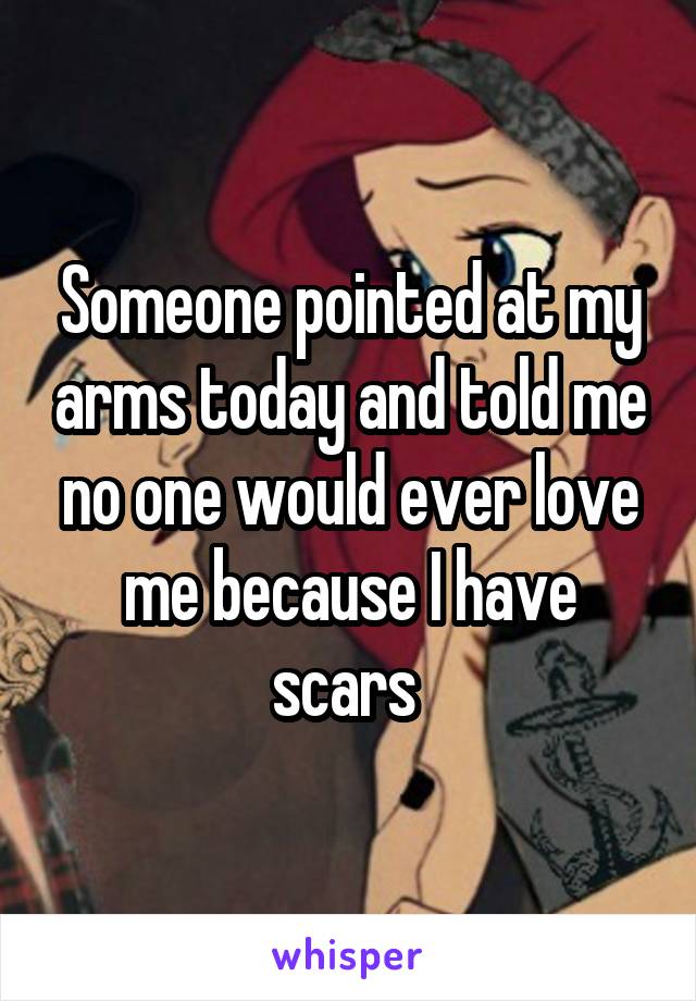 Someone pointed at my arms today and told me no one would ever love me because I have scars 