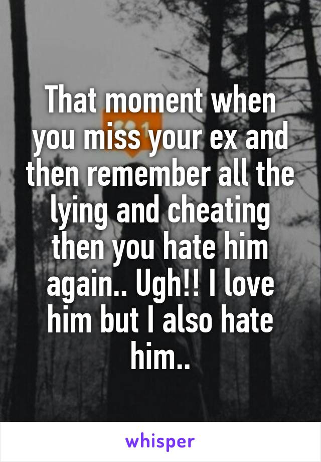 That moment when you miss your ex and then remember all the lying and cheating then you hate him again.. Ugh!! I love him but I also hate him..