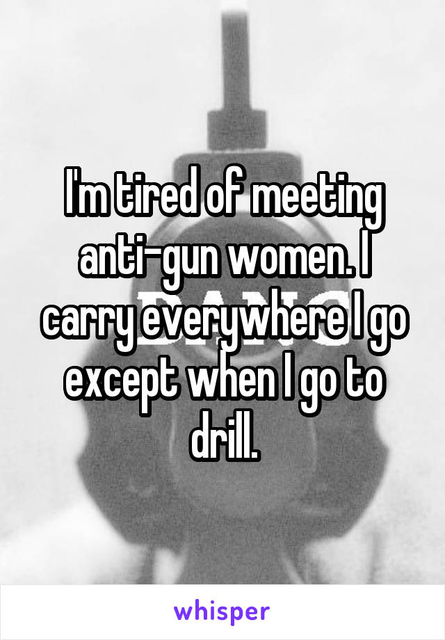 I'm tired of meeting anti-gun women. I carry everywhere I go except when I go to drill.