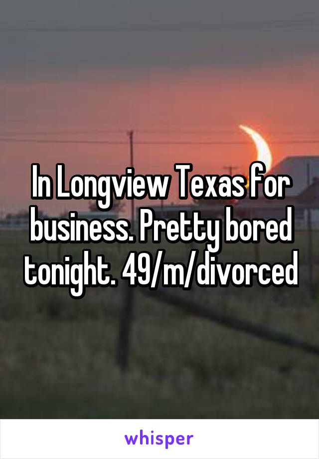 In Longview Texas for business. Pretty bored tonight. 49/m/divorced