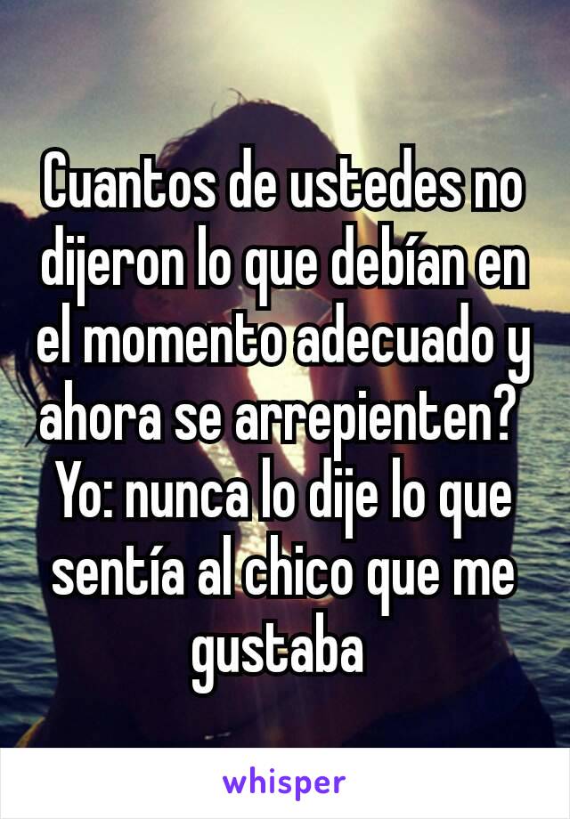 Cuantos de ustedes no dijeron lo que debían en el momento adecuado y ahora se arrepienten? 
Yo: nunca lo dije lo que sentía al chico que me gustaba 