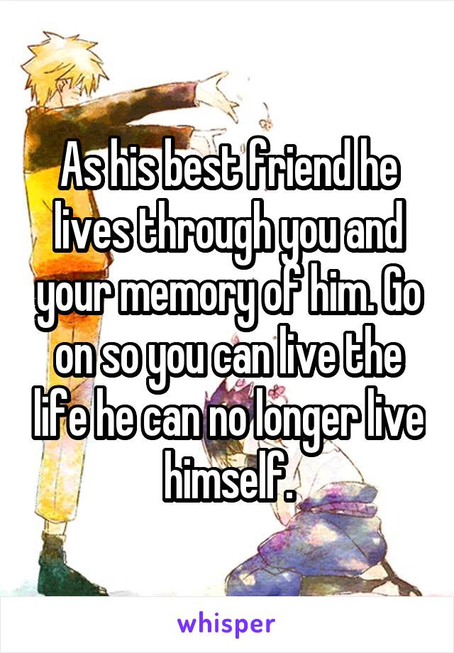 As his best friend he lives through you and your memory of him. Go on so you can live the life he can no longer live himself.