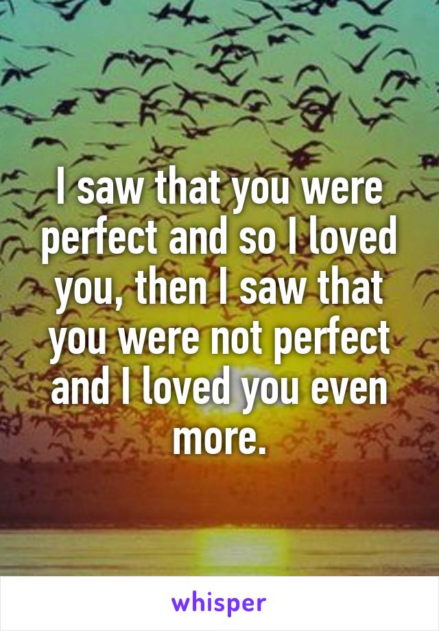 I saw that you were perfect and so I loved you, then I saw that you were not perfect and I loved you even more.